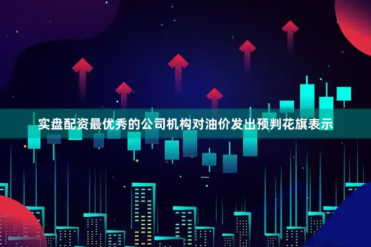 实盘配资最优秀的公司　　机构对油价发出预判　　花旗表示