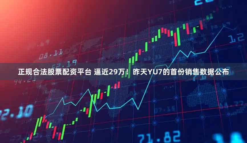 正规合法股票配资平台 逼近29万！昨天YU7的首份销售数据公布