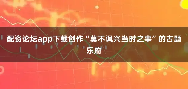 配资论坛app下载创作“莫不讽兴当时之事”的古题乐府