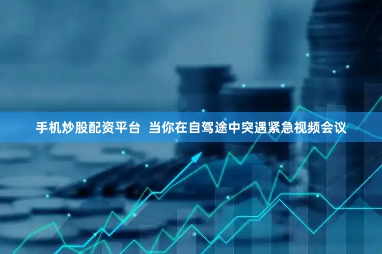 手机炒股配资平台  当你在自驾途中突遇紧急视频会议
