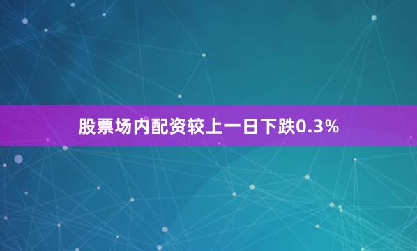 股票场内配资较上一日下跌0.3%