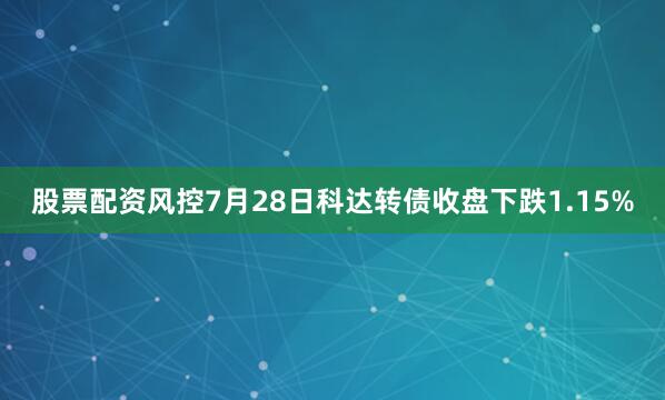 股票配资风控7月28日科达转债收盘下跌1.15%