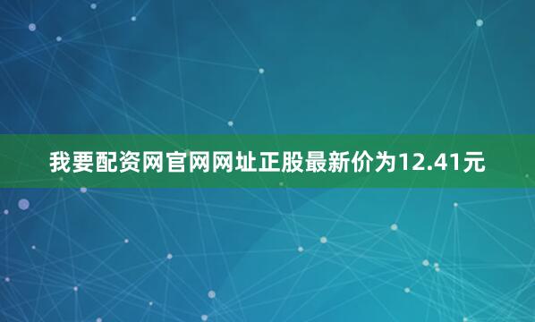 我要配资网官网网址正股最新价为12.41元