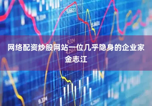 网络配资炒股网站一位几乎隐身的企业家金志江