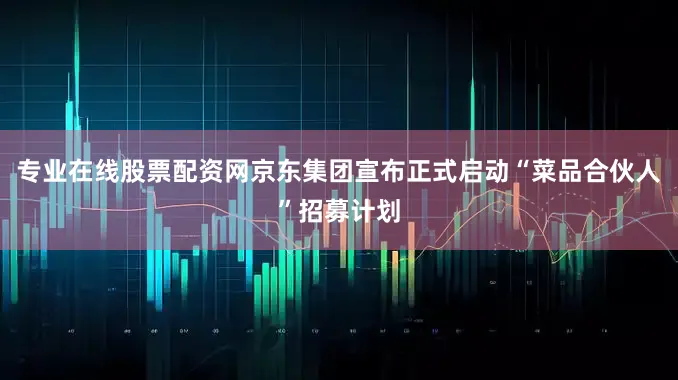 专业在线股票配资网京东集团宣布正式启动“菜品合伙人”招募计划