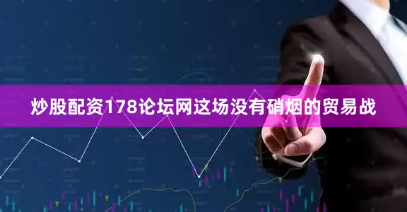 炒股配资178论坛网这场没有硝烟的贸易战