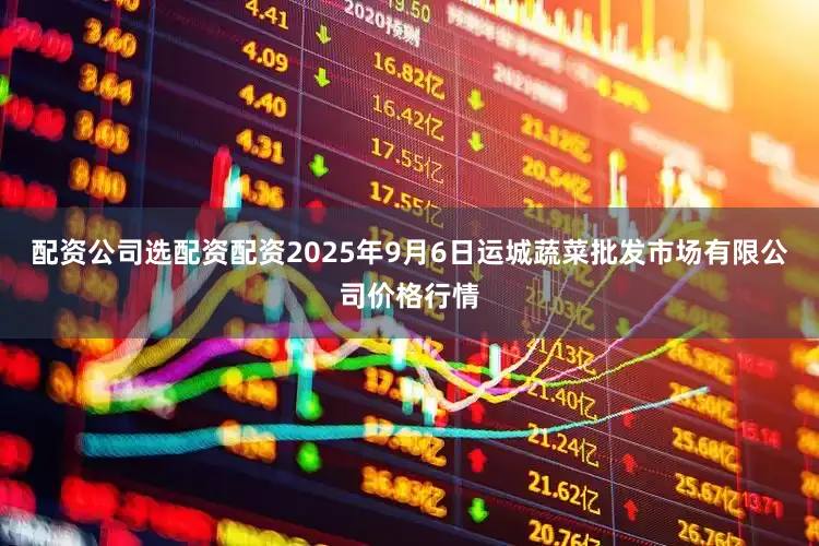 配资公司选配资配资2025年9月6日运城蔬菜批发市场有限公司价格行情