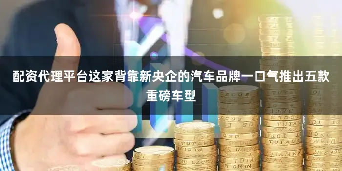 配资代理平台这家背靠新央企的汽车品牌一口气推出五款重磅车型