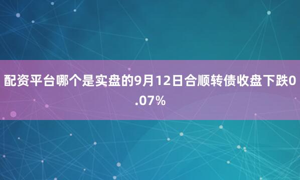 配资平台哪个是实盘的9月12日合顺转债收盘下跌0.07%
