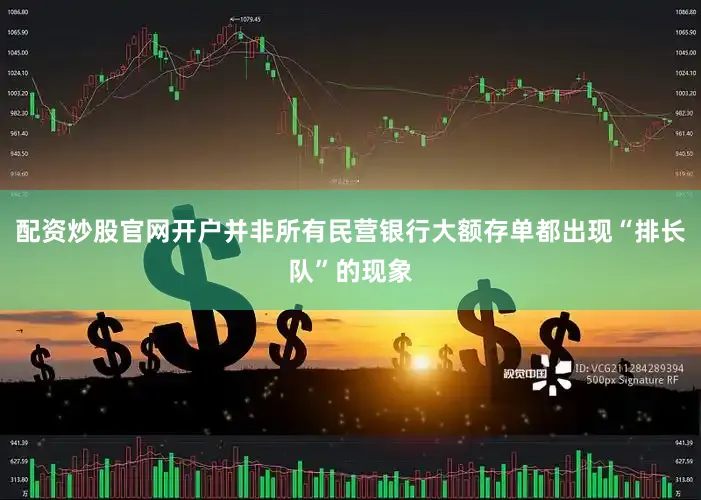 配资炒股官网开户并非所有民营银行大额存单都出现“排长队”的现象