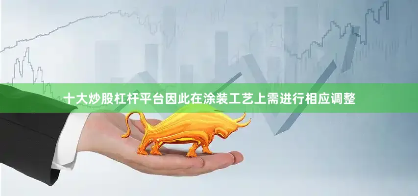 十大炒股杠杆平台因此在涂装工艺上需进行相应调整