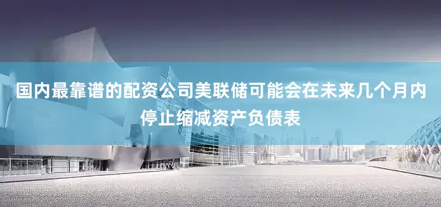 国内最靠谱的配资公司美联储可能会在未来几个月内停止缩减资产负债表