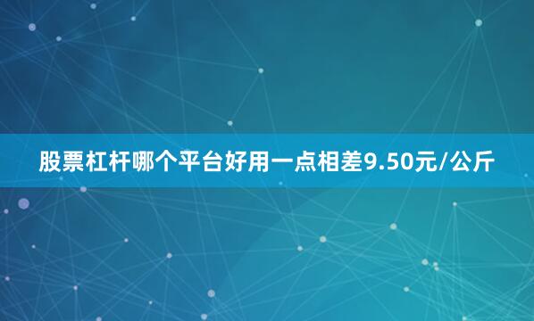 股票杠杆哪个平台好用一点相差9.50元/公斤