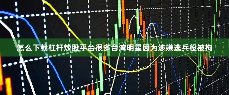 怎么下载杠杆炒股平台很多台湾明星因为涉嫌逃兵役被拘